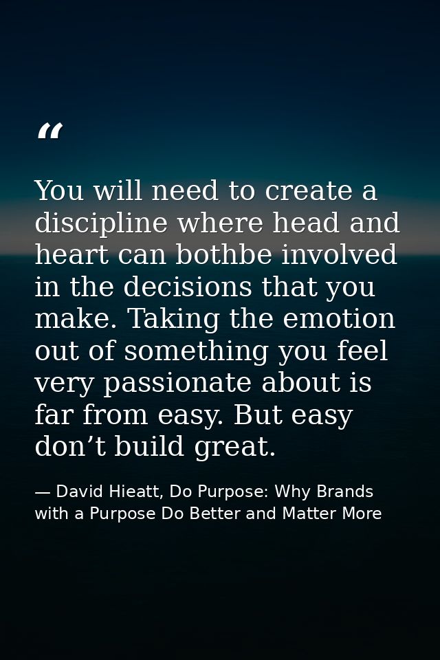 You will need to create a discipline where head and heart can bothbe involved in the decisions that you make. Taking the — David Hieatt, Do Purpose: Why Brands with a Purpose Do Better and Matter More