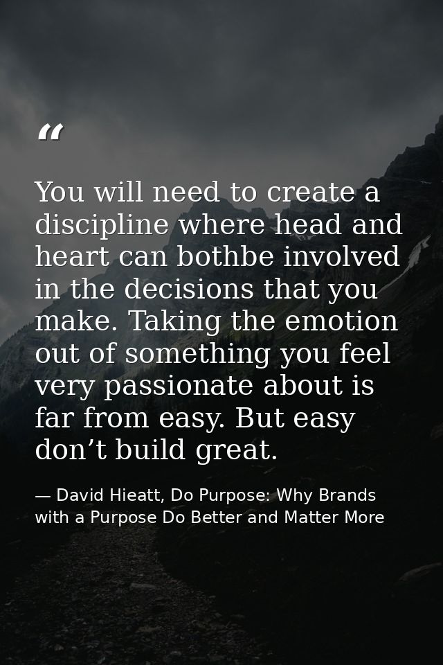 You will need to create a discipline where head and heart can bothbe involved in the decisions that you make. Taking the — David Hieatt, Do Purpose: Why Brands with a Purpose Do Better and Matter More