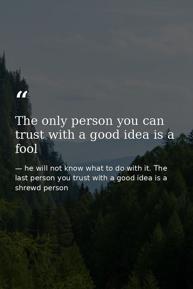 The only person you can trust with a good idea is a fool — he will not know what to do with it. The last person you trust with a good idea is a shrewd person