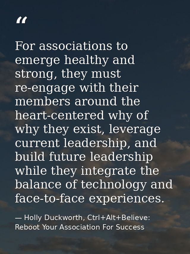 For associations to emerge healthy and strong, they must re-engage with their members around the heart-centered why of w — Holly Duckworth, Ctrl+Alt+Believe: Reboot Your Association For Success