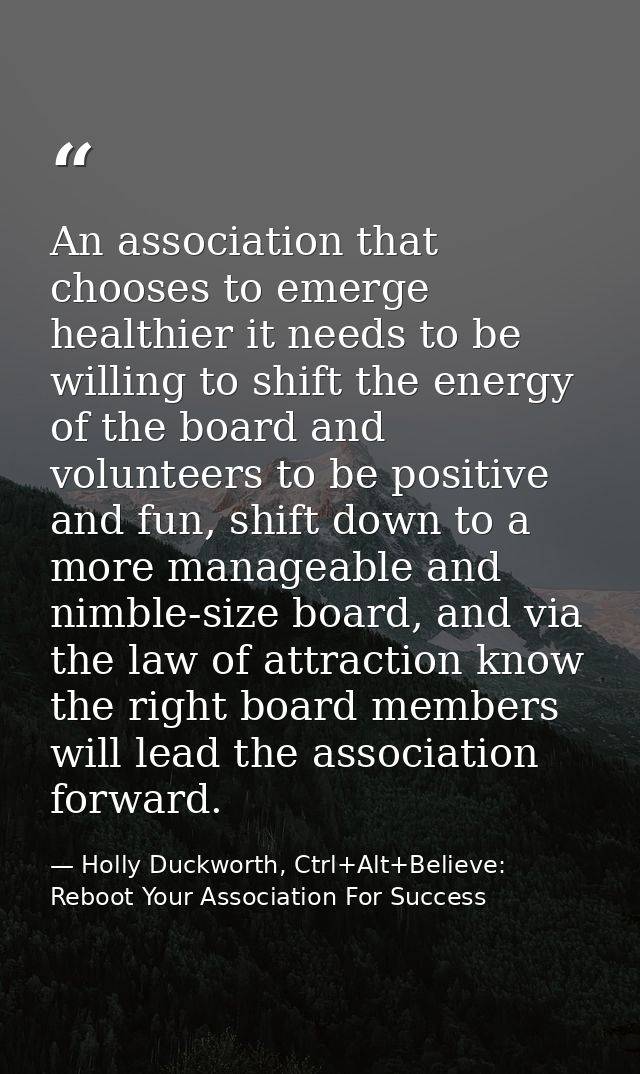 An association that chooses to emerge healthier it needs to be willing to shift the energy of the board and volunteers t — Holly Duckworth, Ctrl+Alt+Believe: Reboot Your Association For Success