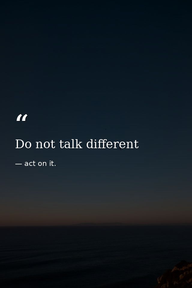 Do not talk different — act on it.