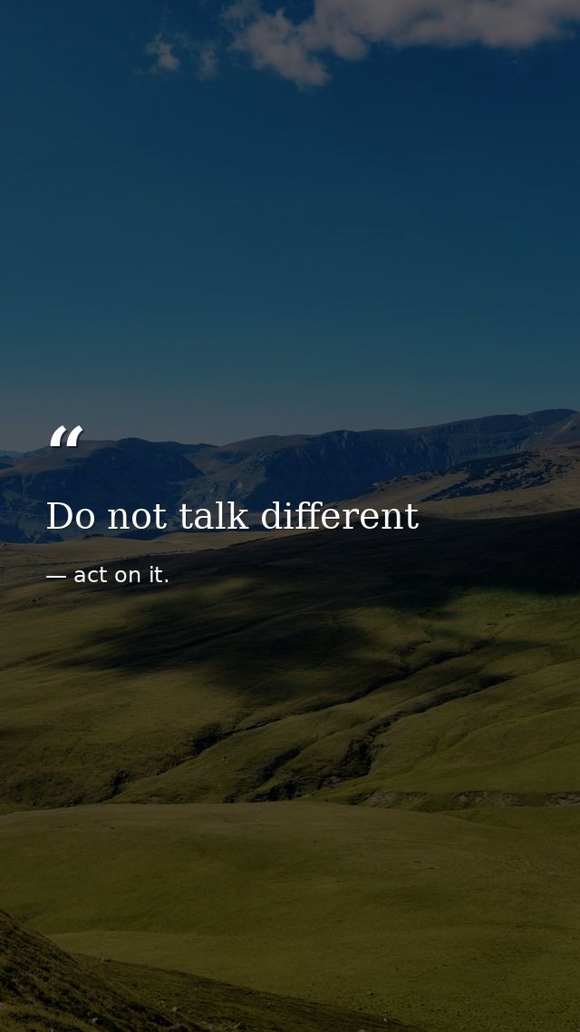 Do not talk different — act on it.
