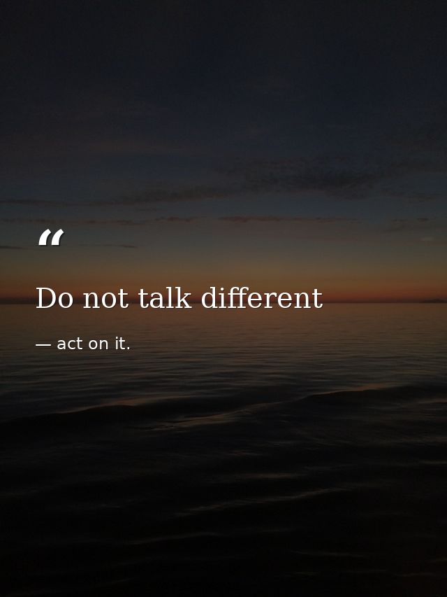 Do not talk different — act on it.