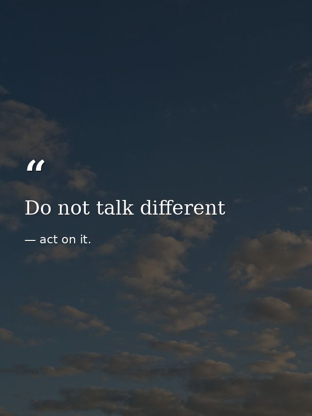 Do not talk different — act on it.