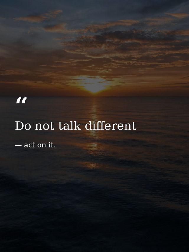 Do not talk different — act on it.