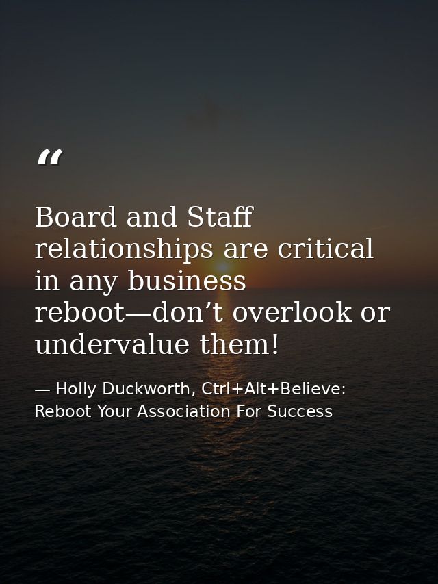 Board and Staff relationships are critical in any business reboot—don’t overlook or undervalue them! — Holly Duckworth, Ctrl+Alt+Believe: Reboot Your Association For Success