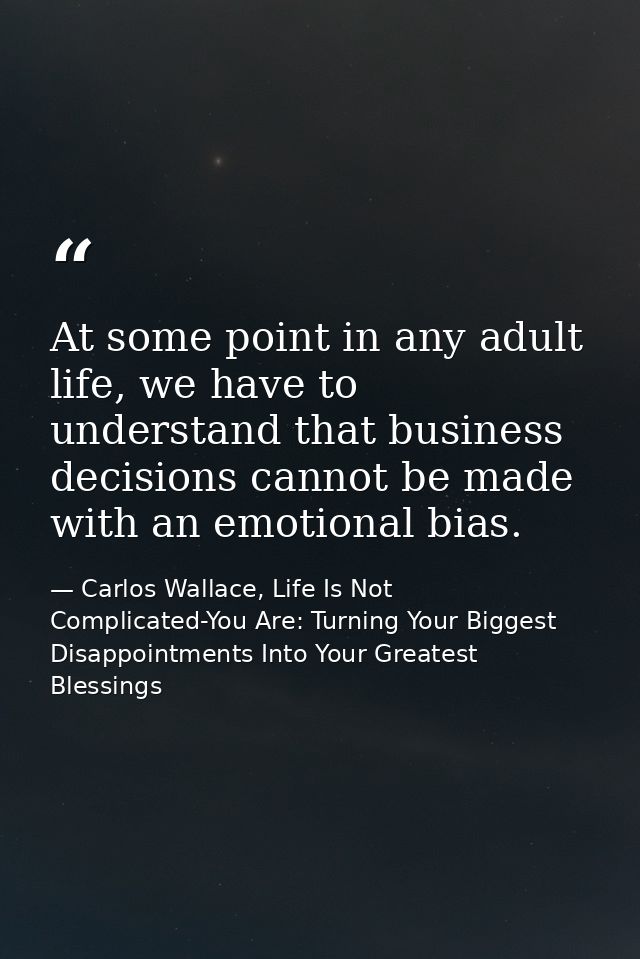 At some point in any adult life, we have to understand that business decisions cannot be made with an emotional bias. — Carlos Wallace, Life Is Not Complicated-You Are: Turning Your Biggest Disappointments Into Your Greatest Blessings