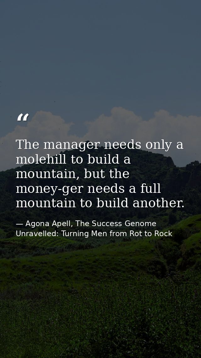 The manager needs only a molehill to build a mountain, but the money-ger needs a full mountain to build another. — Agona Apell, The Success Genome Unravelled: Turning Men from Rot to Rock