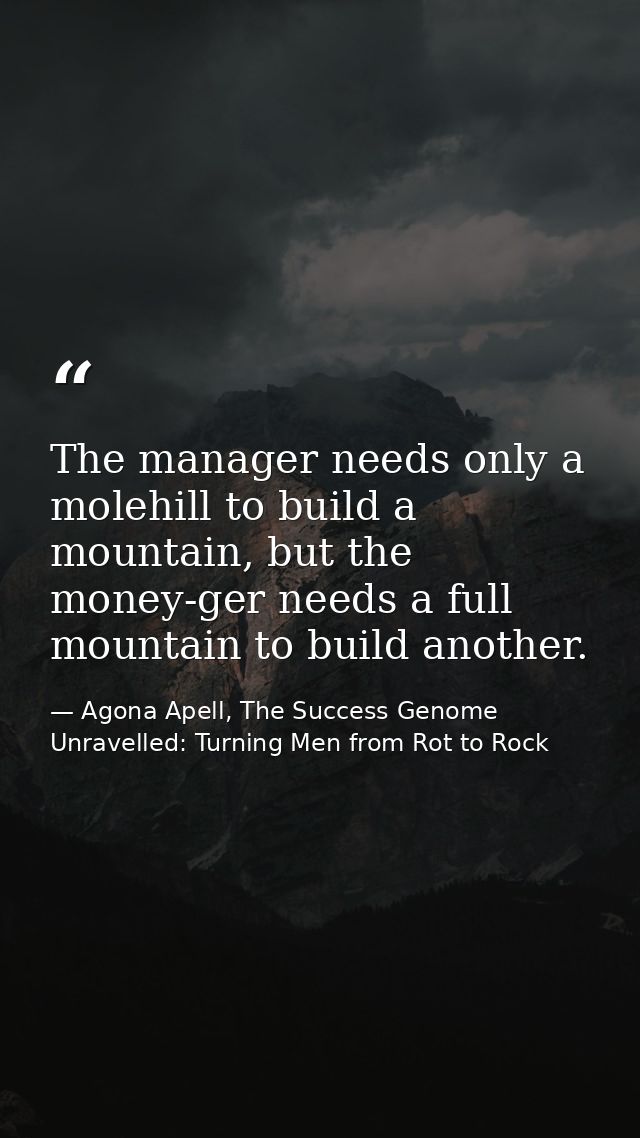 The manager needs only a molehill to build a mountain, but the money-ger needs a full mountain to build another. — Agona Apell, The Success Genome Unravelled: Turning Men from Rot to Rock