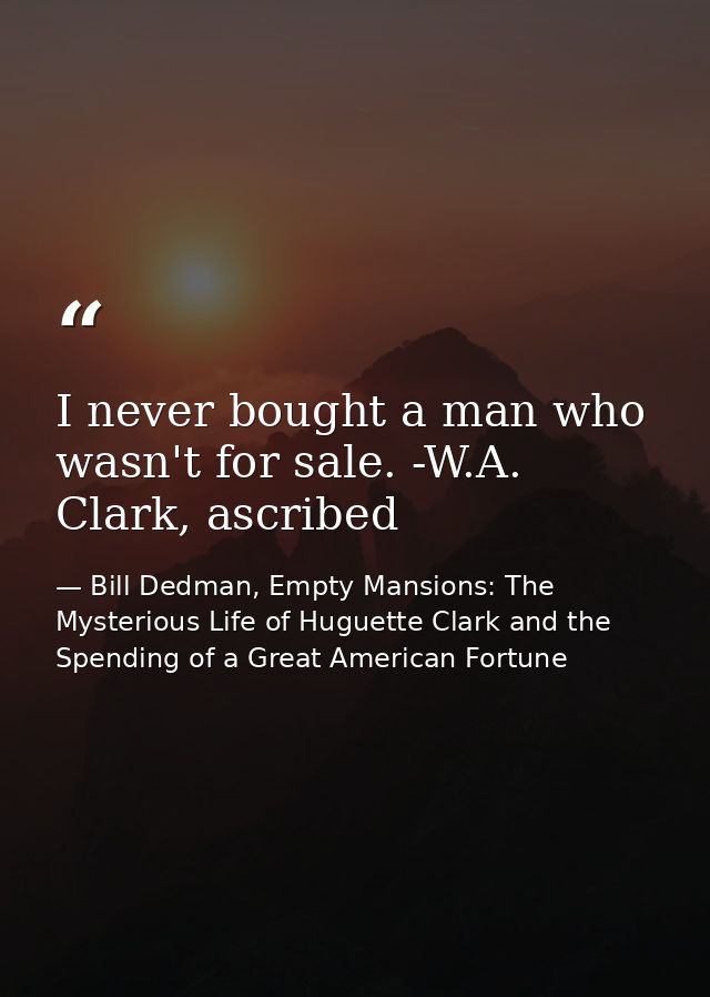 I never bought a man who wasn't for sale. -W.A. Clark, ascribed — Bill Dedman, Empty Mansions: The Mysterious Life of Huguette Clark and the Spending of a Great American Fortune
