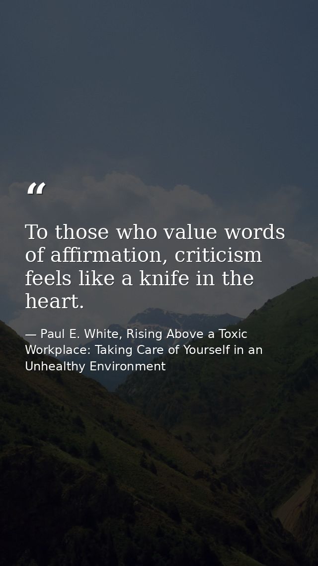 To those who value words of affirmation, criticism feels like a knife in the heart. — Paul E. White, Rising Above a Toxic Workplace: Taking Care of Yourself in an Unhealthy Environment