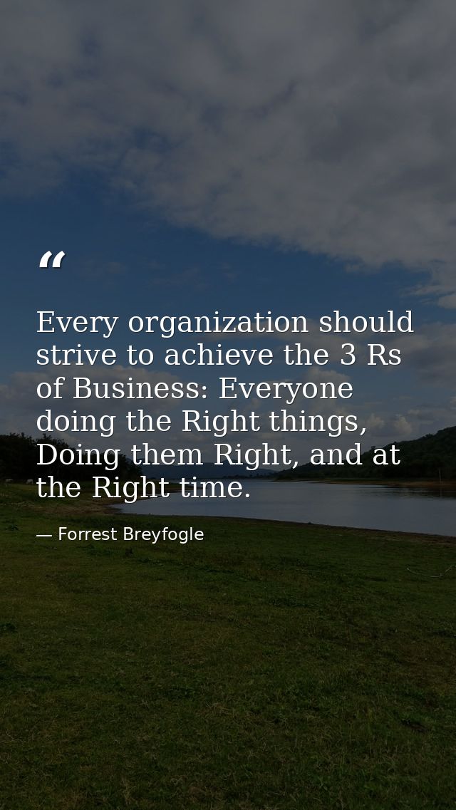 Every organization should strive to achieve the 3 Rs of Business: Everyone doing the Right things, Doing them Right, and — Forrest Breyfogle