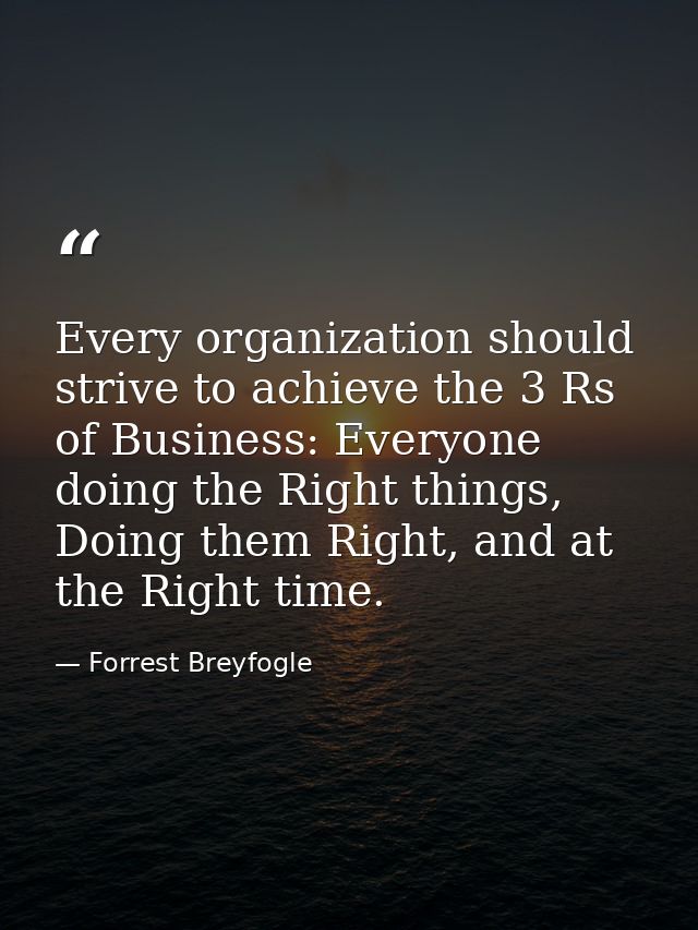 Every organization should strive to achieve the 3 Rs of Business: Everyone doing the Right things, Doing them Right, and — Forrest Breyfogle