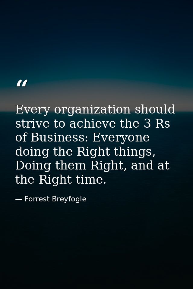 Every organization should strive to achieve the 3 Rs of Business: Everyone doing the Right things, Doing them Right, and — Forrest Breyfogle