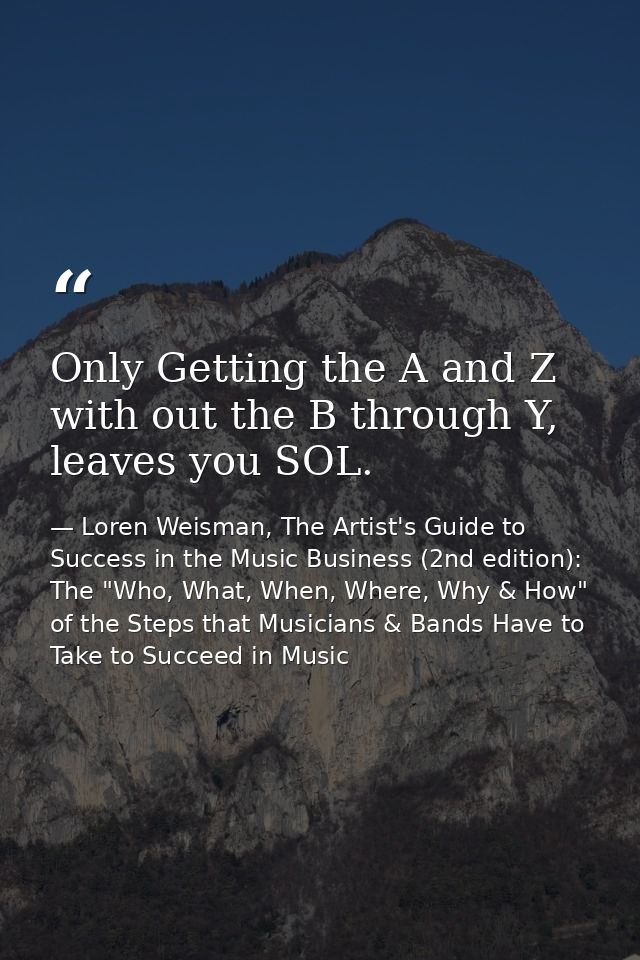 Only Getting the A and Z with out the B through Y, leaves you SOL. — Loren Weisman, The Artist's Guide to Success in the Music Business (2nd edition): The "Who, What, When, Where, Why & How" of the Steps that Musicians & Bands Have to Take to Succeed in Music