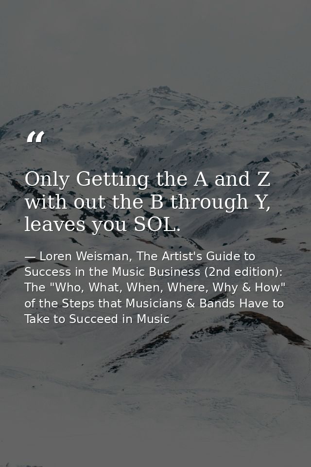 Only Getting the A and Z with out the B through Y, leaves you SOL. — Loren Weisman, The Artist's Guide to Success in the Music Business (2nd edition): The "Who, What, When, Where, Why & How" of the Steps that Musicians & Bands Have to Take to Succeed in Music