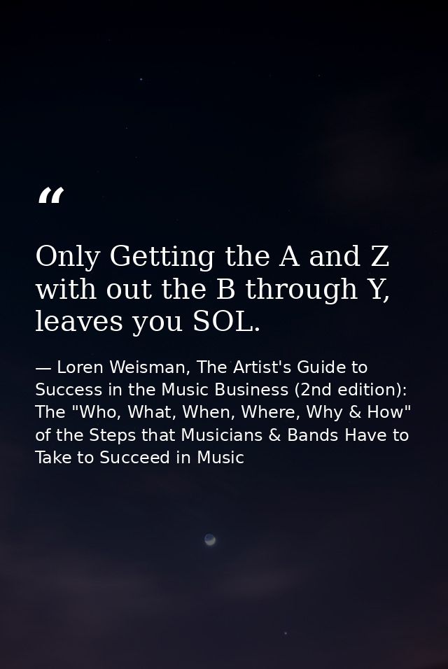 Only Getting the A and Z with out the B through Y, leaves you SOL. — Loren Weisman, The Artist's Guide to Success in the Music Business (2nd edition): The "Who, What, When, Where, Why & How" of the Steps that Musicians & Bands Have to Take to Succeed in Music