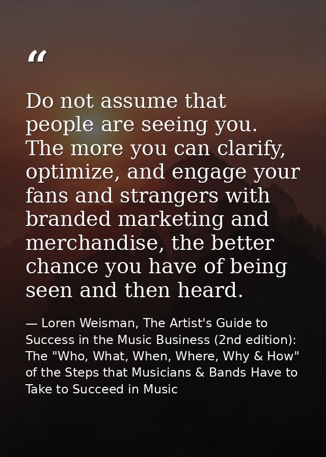Do not assume that people are seeing you. The more you can clarify, optimize, and engage your fans and strangers with br — Loren Weisman, The Artist's Guide to Success in the Music Business (2nd edition): The "Who, What, When, Where, Why & How" of the Steps that Musicians & Bands Have to Take to Succeed in Music