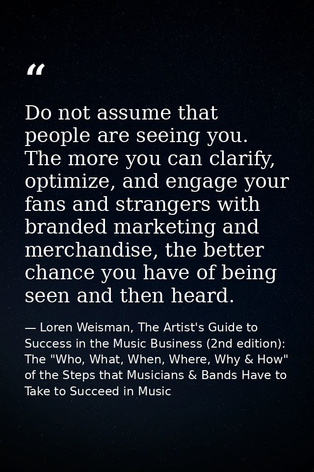 Do not assume that people are seeing you. The more you can clarify, optimize, and engage your fans and strangers with br — Loren Weisman, The Artist's Guide to Success in the Music Business (2nd edition): The "Who, What, When, Where, Why & How" of the Steps that Musicians & Bands Have to Take to Succeed in Music