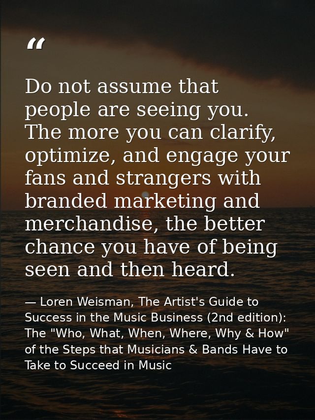 Do not assume that people are seeing you. The more you can clarify, optimize, and engage your fans and strangers with br — Loren Weisman, The Artist's Guide to Success in the Music Business (2nd edition): The "Who, What, When, Where, Why & How" of the Steps that Musicians & Bands Have to Take to Succeed in Music