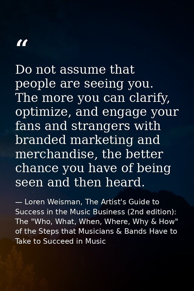 Do not assume that people are seeing you. The more you can clarify, optimize, and engage your fans and strangers with br — Loren Weisman, The Artist's Guide to Success in the Music Business (2nd edition): The "Who, What, When, Where, Why & How" of the Steps that Musicians & Bands Have to Take to Succeed in Music