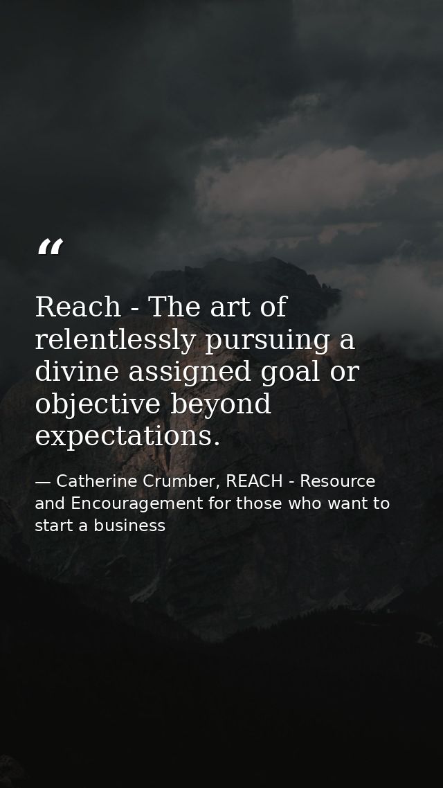Reach - The art of relentlessly pursuing a divine assigned goal or objective beyond expectations. — Catherine Crumber, REACH - Resource and Encouragement for those who want to start a business