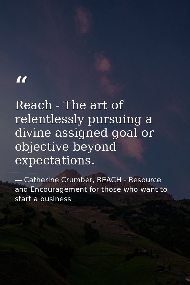 Reach - The art of relentlessly pursuing a divine assigned goal or objective beyond expectations. — Catherine Crumber, REACH - Resource and Encouragement for those who want to start a business