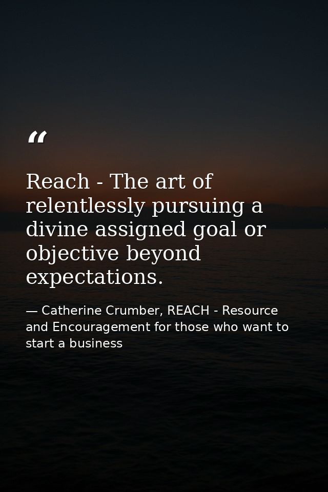 Reach - The art of relentlessly pursuing a divine assigned goal or objective beyond expectations. — Catherine Crumber, REACH - Resource and Encouragement for those who want to start a business