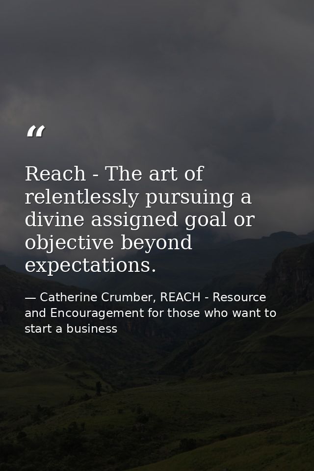 Reach - The art of relentlessly pursuing a divine assigned goal or objective beyond expectations. — Catherine Crumber, REACH - Resource and Encouragement for those who want to start a business