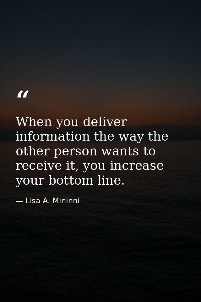 When you deliver information the way the other person wants to receive it, you increase your bottom line. — Lisa A. Mininni