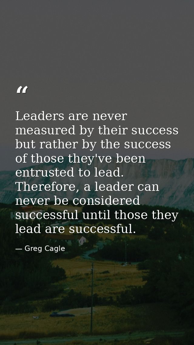 Leaders are never measured by their success but rather by the success of those they've been entrusted to lead. Therefore — Greg Cagle