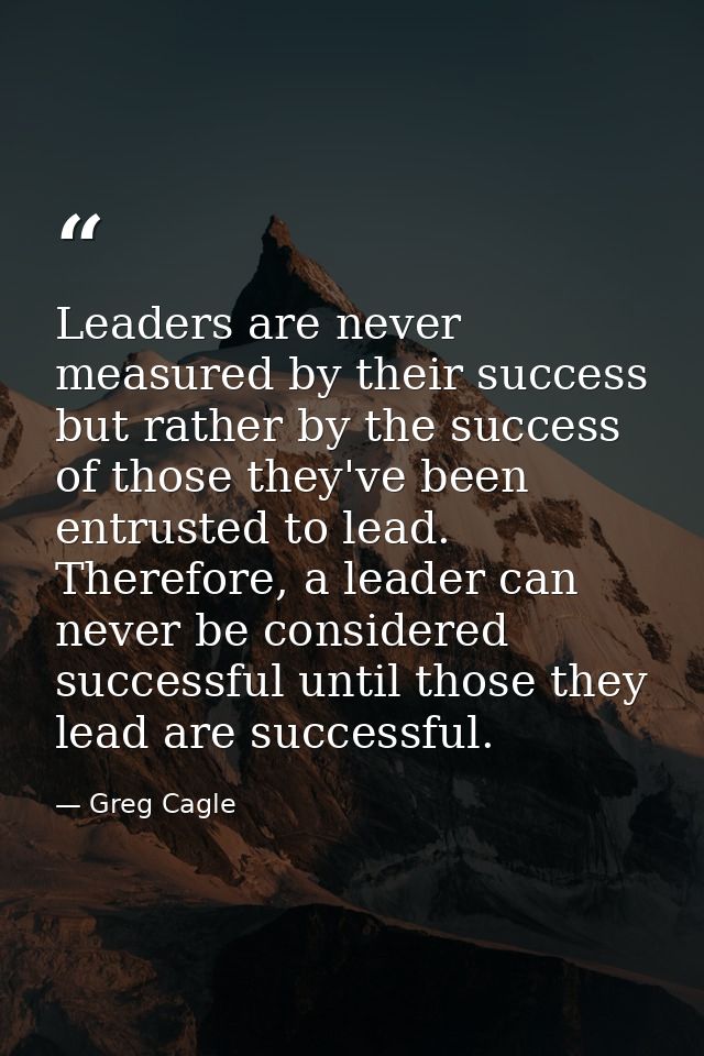 Leaders are never measured by their success but rather by the success of those they've been entrusted to lead. Therefore — Greg Cagle