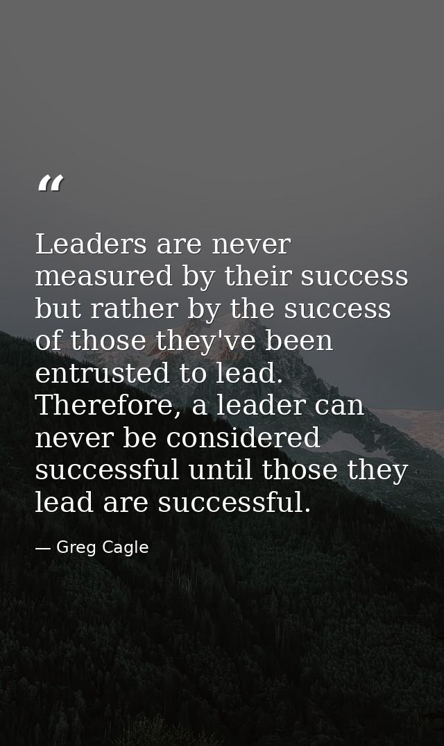 Leaders are never measured by their success but rather by the success of those they've been entrusted to lead. Therefore — Greg Cagle