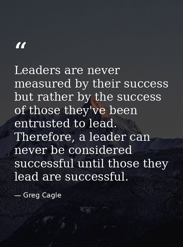 Leaders are never measured by their success but rather by the success of those they've been entrusted to lead. Therefore — Greg Cagle