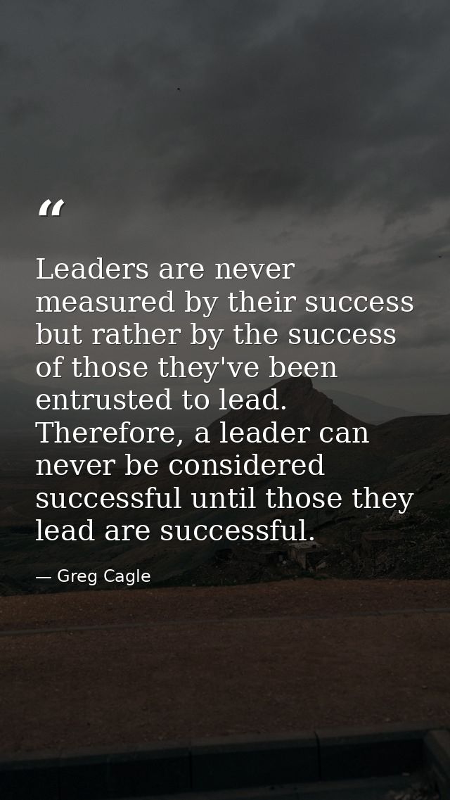 Leaders are never measured by their success but rather by the success of those they've been entrusted to lead. Therefore — Greg Cagle