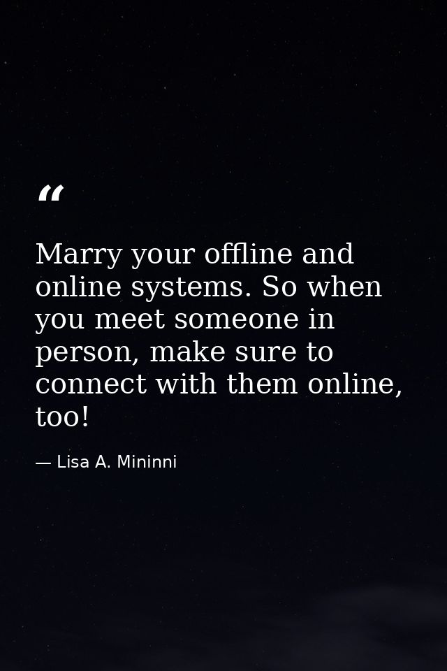 Marry your offline and online systems. So when you meet someone in person, make sure to connect with them online, too! — Lisa A. Mininni