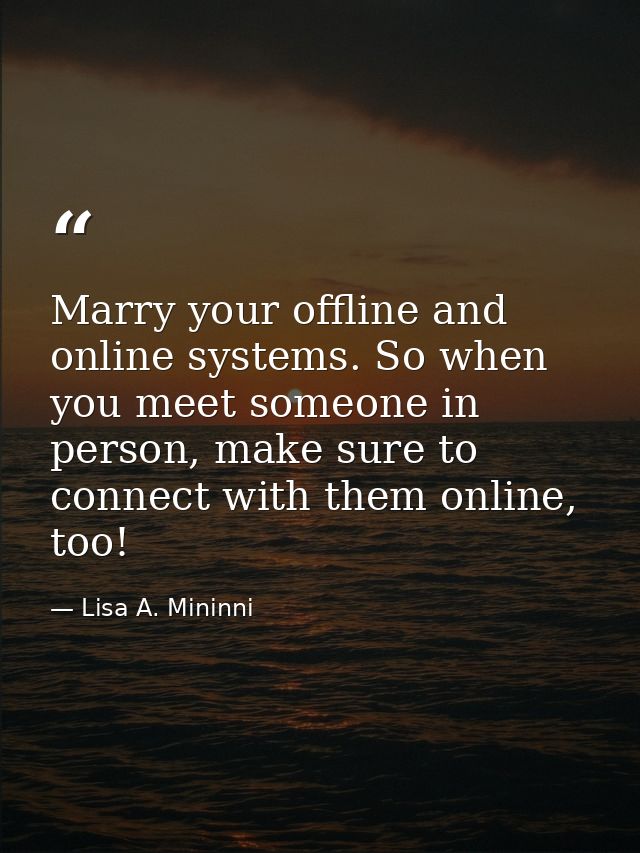 Marry your offline and online systems. So when you meet someone in person, make sure to connect with them online, too! — Lisa A. Mininni