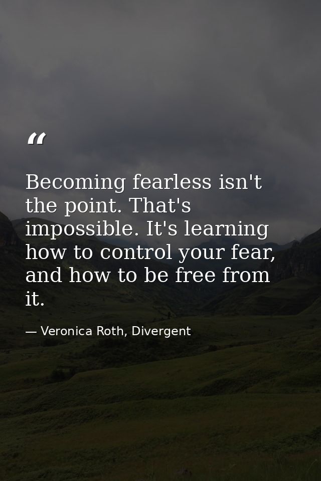 Becoming fearless isn't the point. That's impossible. It's learning how to control your fear, and how to be free from it — Veronica Roth, Divergent