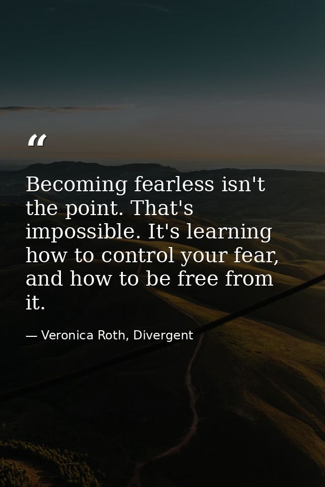 Becoming fearless isn't the point. That's impossible. It's learning how to control your fear, and how to be free from it — Veronica Roth, Divergent