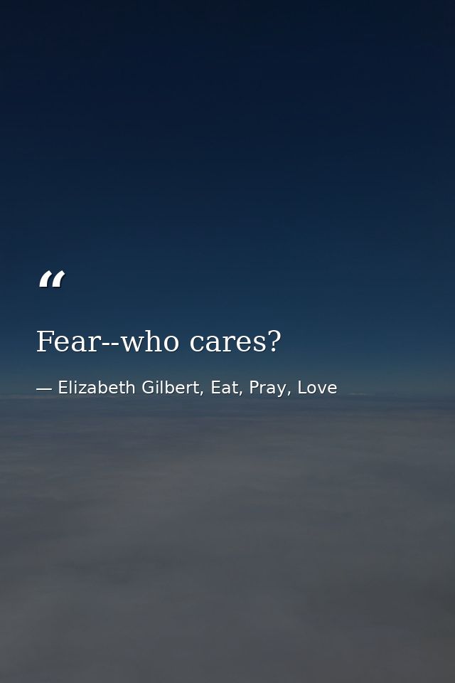Fear--who cares? — Elizabeth Gilbert, Eat, Pray, Love