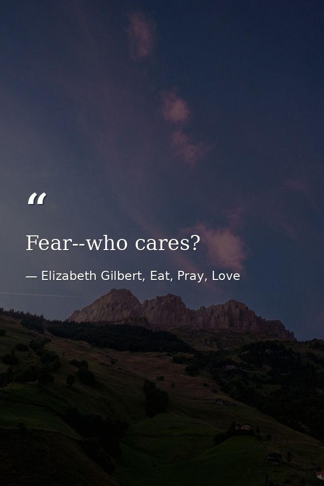 Fear--who cares? — Elizabeth Gilbert, Eat, Pray, Love