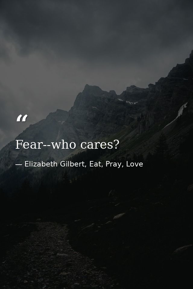 Fear--who cares? — Elizabeth Gilbert, Eat, Pray, Love