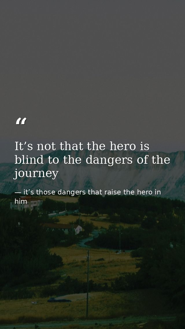 It’s not that the hero is blind to the dangers of the journey — it’s those dangers that raise the hero in him