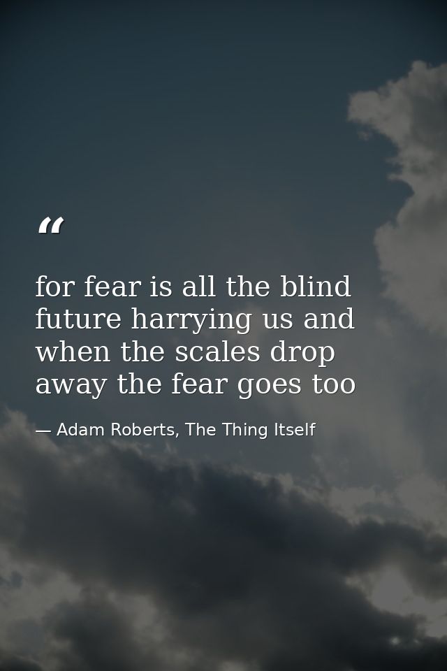 for fear is all the blind future harrying us and when the scales drop away the fear goes too — Adam Roberts, The Thing Itself