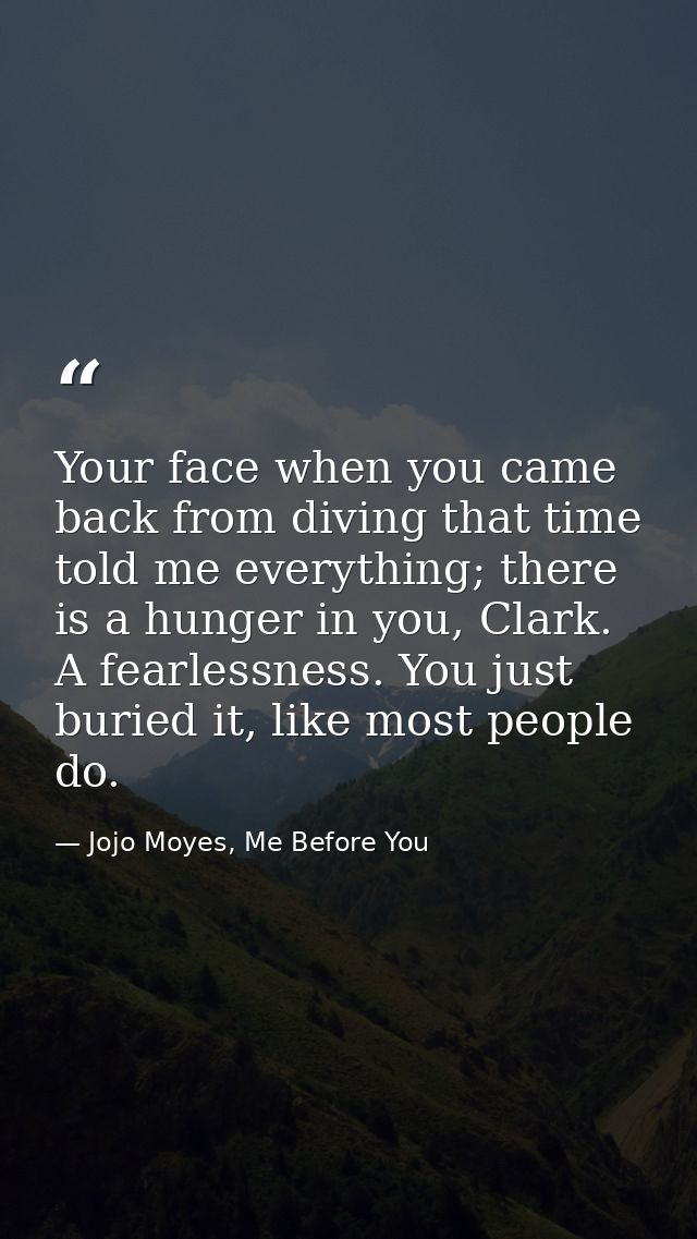 Your face when you came back from diving that time told me everything; there is a hunger in you, Clark. A fearlessness.  — Jojo Moyes, Me Before You