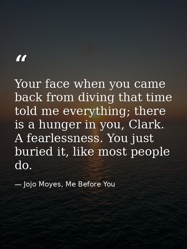 Your face when you came back from diving that time told me everything; there is a hunger in you, Clark. A fearlessness.  — Jojo Moyes, Me Before You