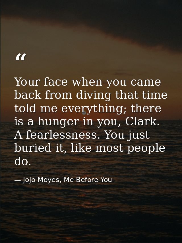 Your face when you came back from diving that time told me everything; there is a hunger in you, Clark. A fearlessness.  — Jojo Moyes, Me Before You