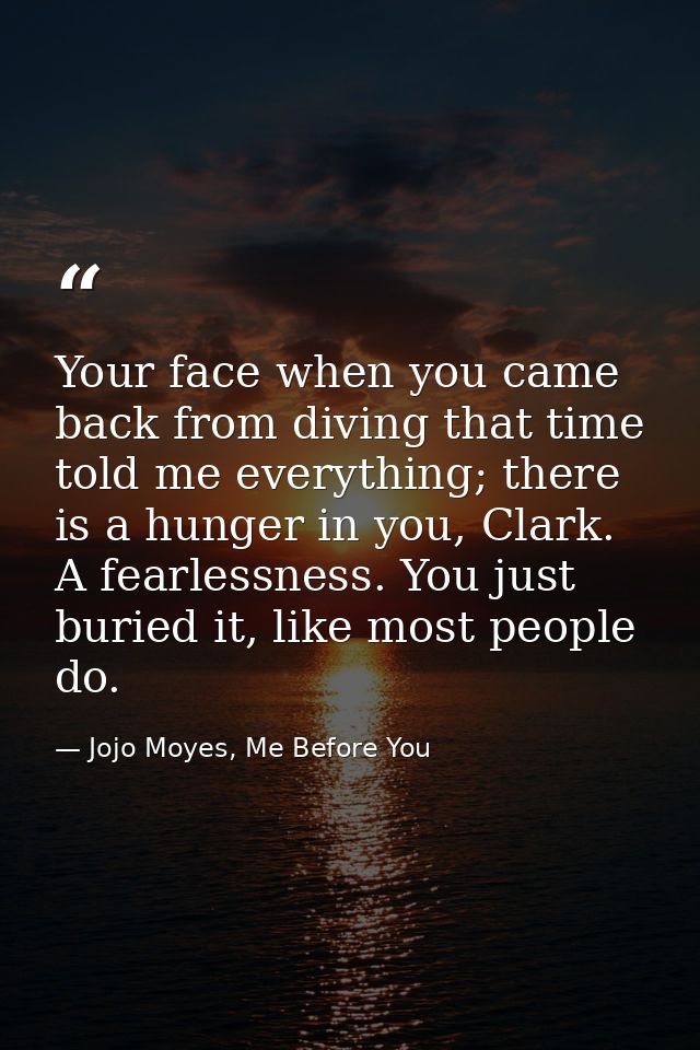 Your face when you came back from diving that time told me everything; there is a hunger in you, Clark. A fearlessness.  — Jojo Moyes, Me Before You