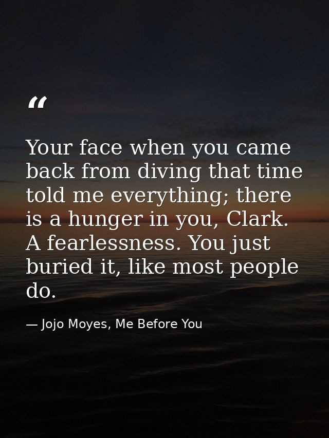 Your face when you came back from diving that time told me everything; there is a hunger in you, Clark. A fearlessness.  — Jojo Moyes, Me Before You